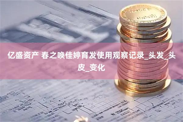 亿盛资产 春之唤佳婷育发使用观察记录_头发_头皮_变化