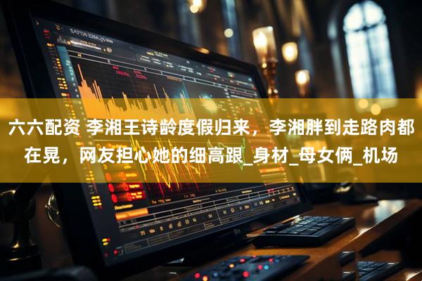 六六配资 李湘王诗龄度假归来，李湘胖到走路肉都在晃，网友担心她的细高跟_身材_母女俩_机场