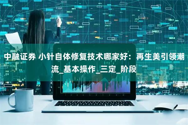 中融证券 小针自体修复技术哪家好：再生美引领潮流_基本操作_三定_阶段