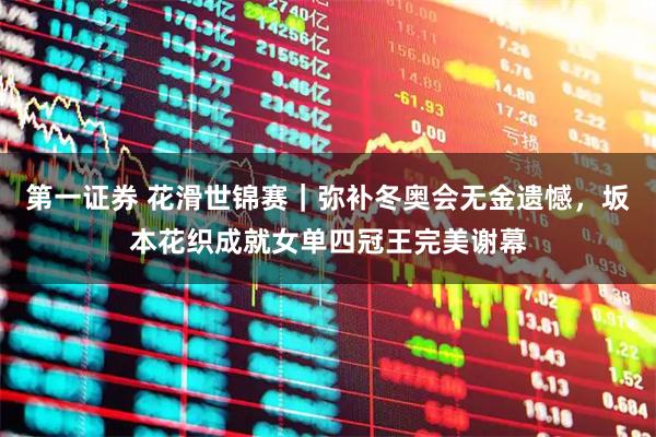 第一证券 花滑世锦赛｜弥补冬奥会无金遗憾，坂本花织成就女单四冠王完美谢幕