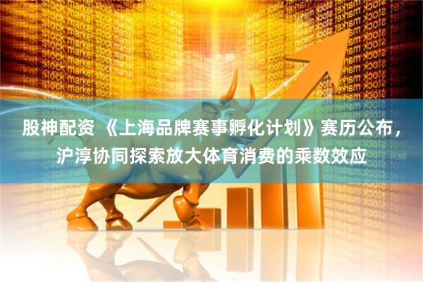 股神配资 《上海品牌赛事孵化计划》赛历公布，沪淳协同探索放大体育消费的乘数效应