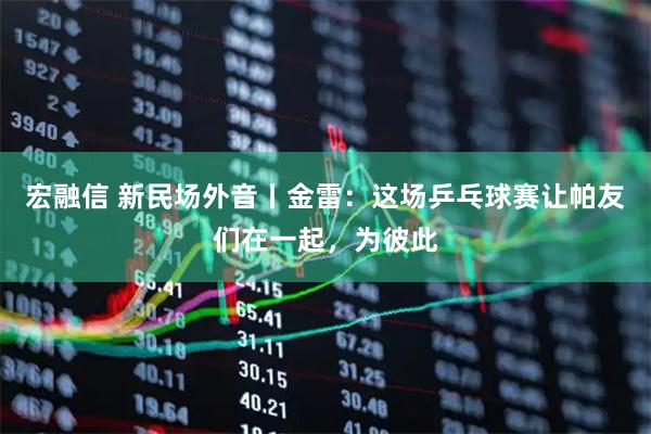 宏融信 新民场外音丨金雷：这场乒乓球赛让帕友们在一起，为彼此