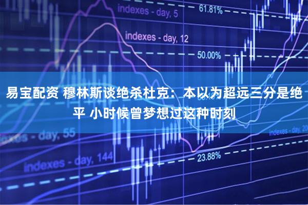 易宝配资 穆林斯谈绝杀杜克：本以为超远三分是绝平 小时候曾梦想过这种时刻