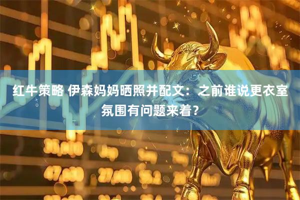 红牛策略 伊森妈妈晒照并配文：之前谁说更衣室氛围有问题来着？