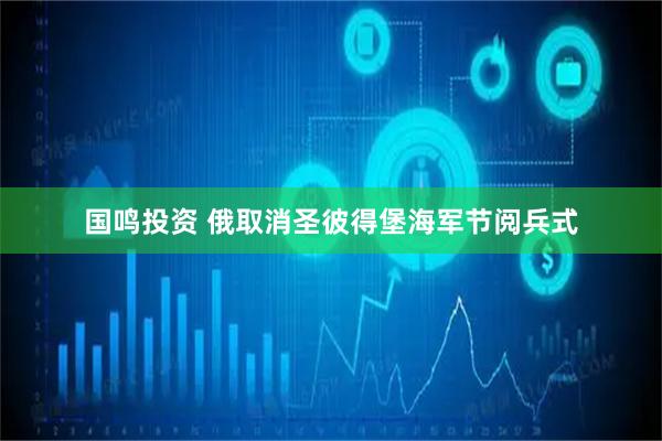 国鸣投资 俄取消圣彼得堡海军节阅兵式