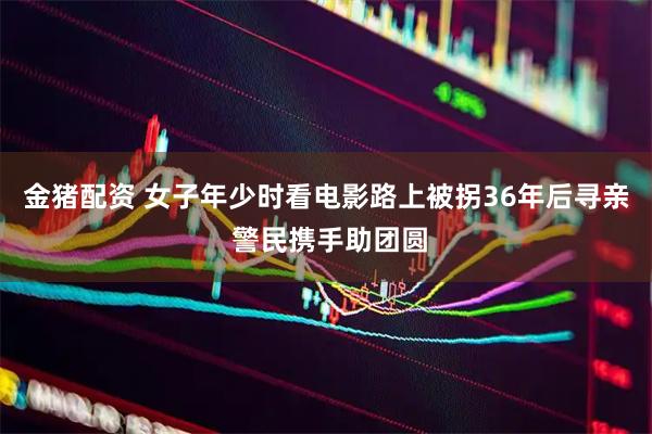 金猪配资 女子年少时看电影路上被拐36年后寻亲 警民携手助团圆