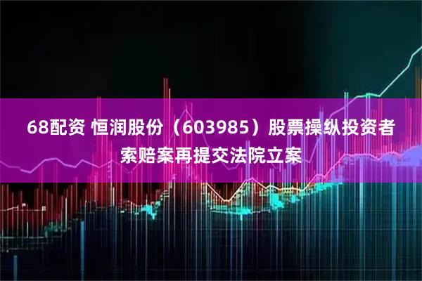 68配资 恒润股份（603985）股票操纵投资者索赔案再提交法院立案