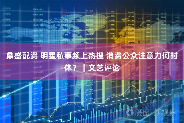 鼎盛配资 明星私事频上热搜 消费公众注意力何时休？｜文艺评论