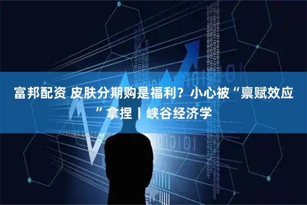 富邦配资 皮肤分期购是福利？小心被“禀赋效应”拿捏丨峡谷经济学
