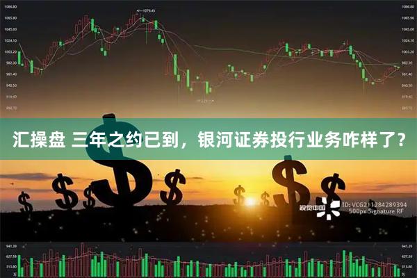 汇操盘 三年之约已到，银河证券投行业务咋样了？