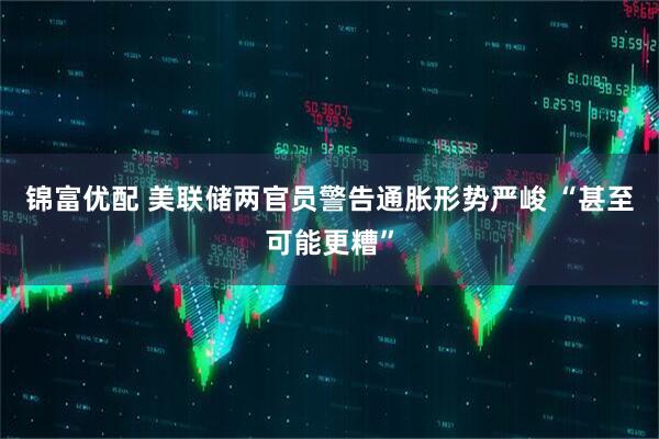 锦富优配 美联储两官员警告通胀形势严峻 “甚至可能更糟”