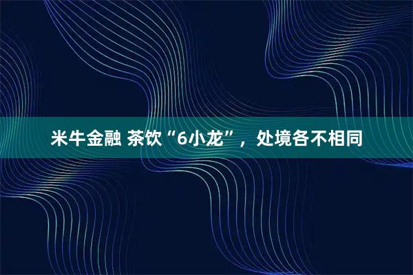 米牛金融 茶饮“6小龙”，处境各不相同