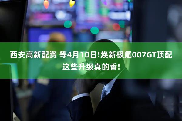 西安高新配资 等4月10日!焕新极氪007GT顶配这些升级真的香!
