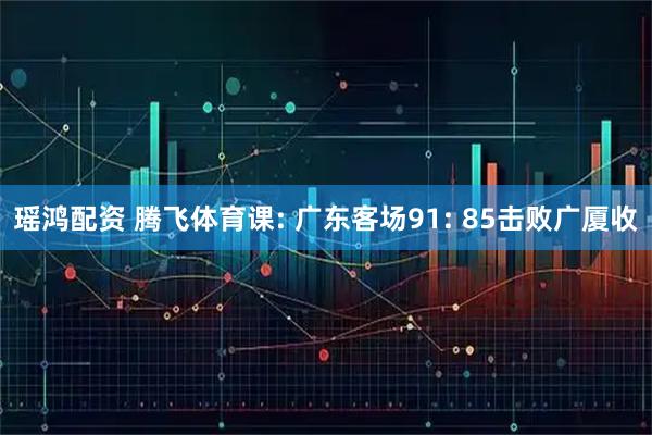 瑶鸿配资 腾飞体育课: 广东客场91: 85击败广厦收