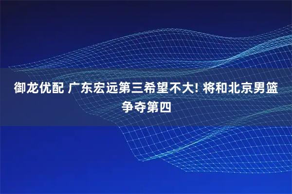 御龙优配 广东宏远第三希望不大! 将和北京男篮争夺第四