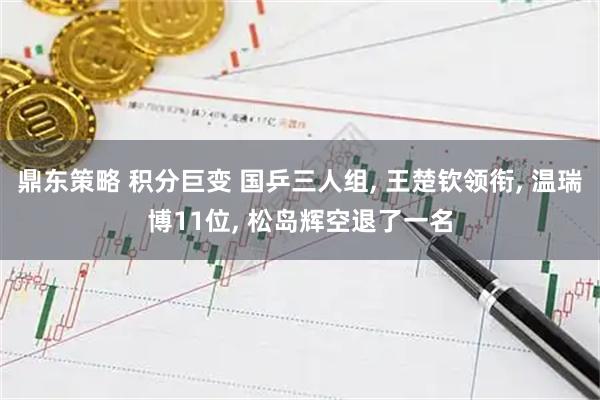 鼎东策略 积分巨变 国乒三人组, 王楚钦领衔, 温瑞博11位, 松岛辉空退了一名