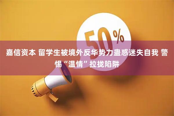 嘉信资本 留学生被境外反华势力蛊惑迷失自我 警惕“温情”拉拢陷阱