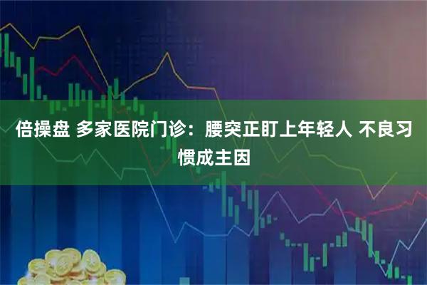 倍操盘 多家医院门诊：腰突正盯上年轻人 不良习惯成主因