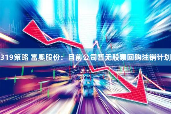 319策略 富奥股份：目前公司暂无股票回购注销计划